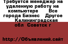 Требуется менеджер на удаленную работу на компьютере!!  - Все города Бизнес » Другое   . Калининградская обл.,Советск г.